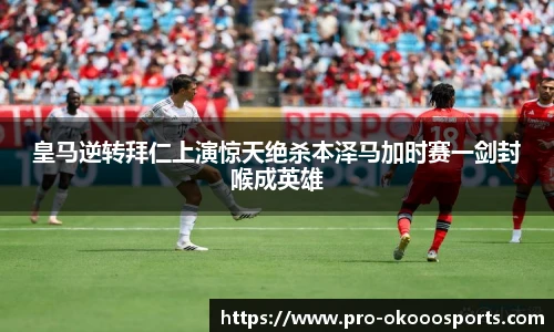 皇马逆转拜仁上演惊天绝杀本泽马加时赛一剑封喉成英雄